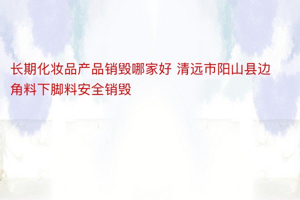长期化妆品产品销毁哪家好 清远市阳山县边角料下脚料安全销毁
